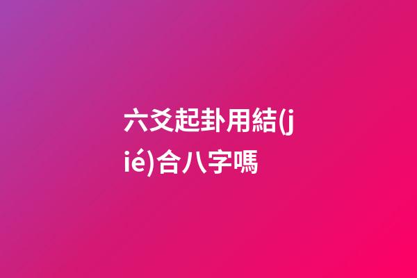 六爻起卦用結(jié)合八字嗎 (六爻要結(jié)合八字嗎)